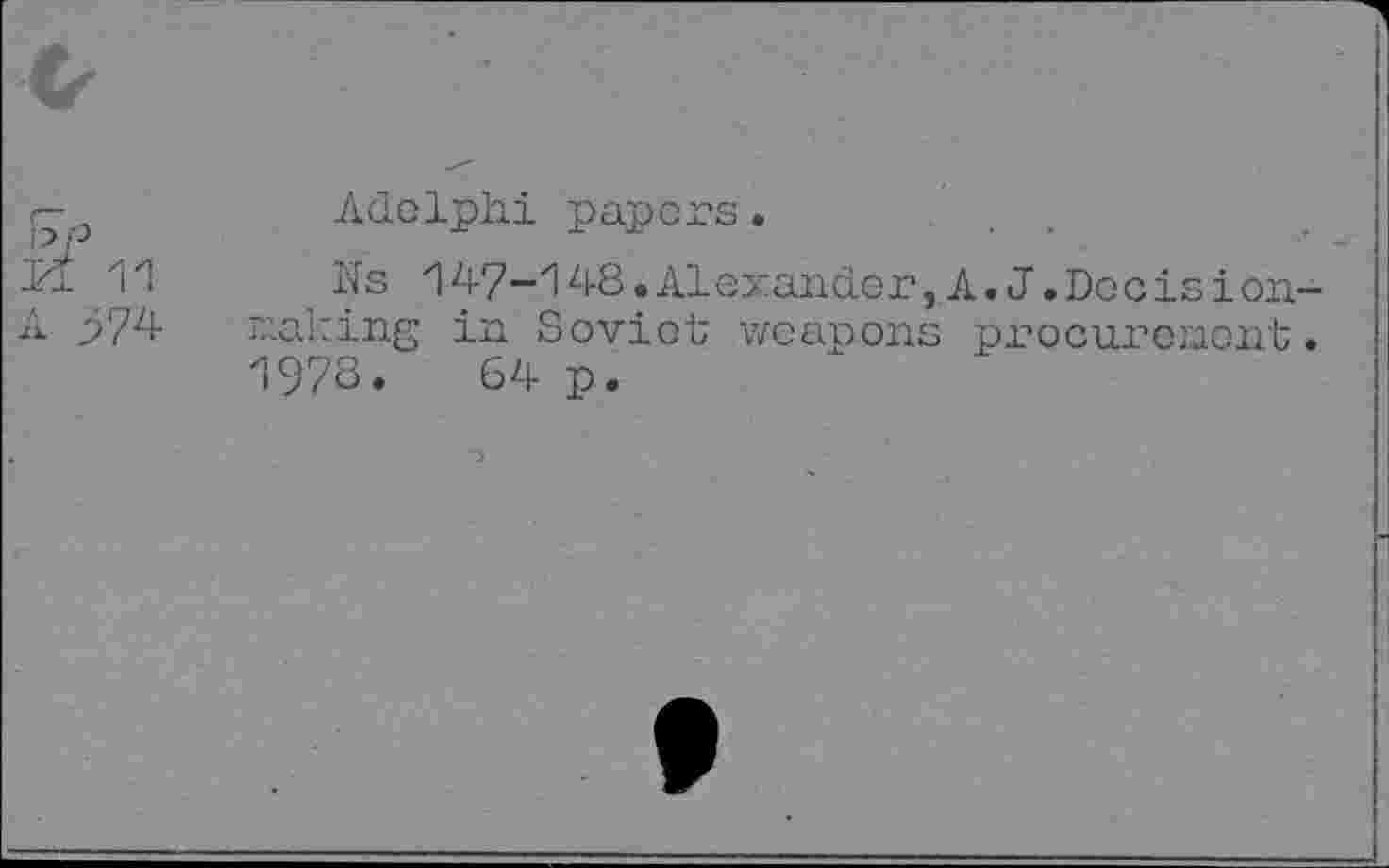 ﻿Ikf 11
A 374
Adelphi papers.
Ns 147—148.Alexander,A.J.Docis ion— raking in Soviet weapons procurement. 1978. 64 p.